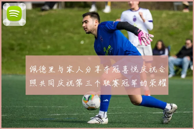 佩德里与家人分享夺冠喜悦庆祝合照共同庆祝第三个联赛冠军的荣耀时刻