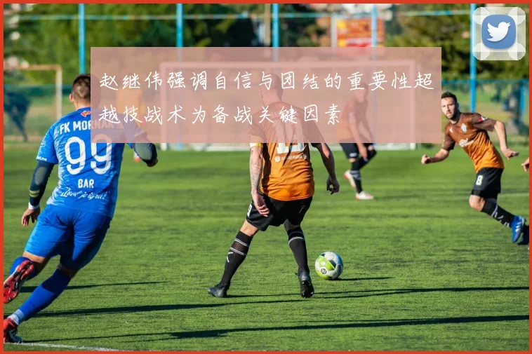 赵继伟强调自信与团结的重要性超越技战术为备战关键因素