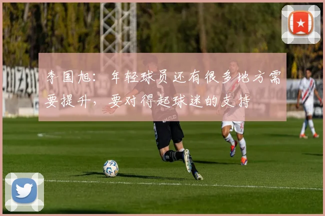 李国旭：年轻球员还有很多地方需要提升，要对得起球迷的支持