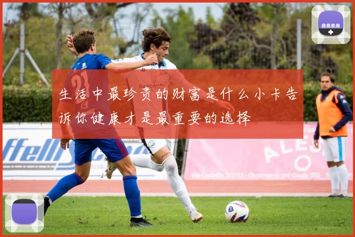 生活中最珍贵的财富是什么小卡告诉你健康才是最重要的选择