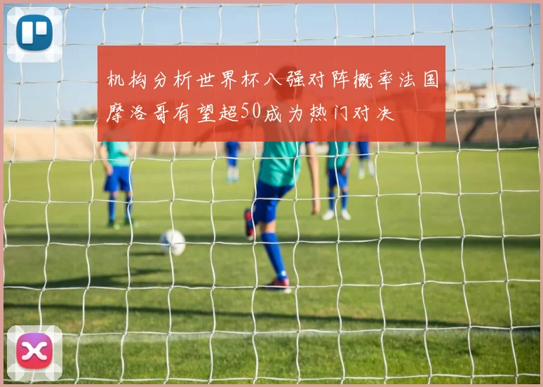 机构分析世界杯八强对阵概率法国摩洛哥有望超50成为热门对决