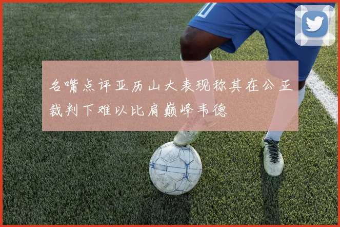 名嘴点评亚历山大表现称其在公正裁判下难以比肩巅峰韦德