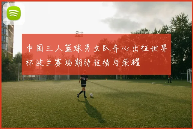 中国三人篮球男女队齐心出征世界杯波兰赛场期待佳绩与荣耀