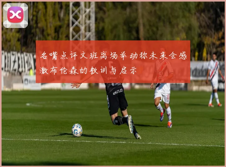 名嘴点评文班离场举动称未来会感激布伦森的教训与启示