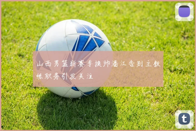 山西男篮新赛季换帅潘江告别主教练职务引发关注