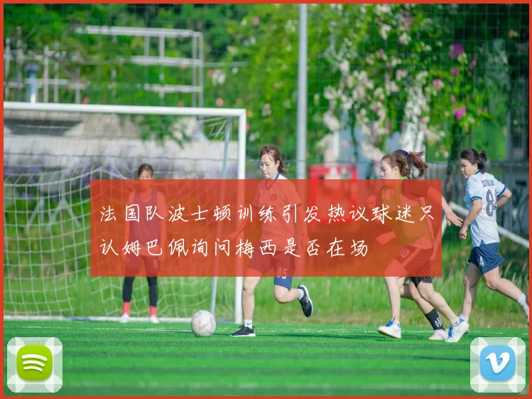 法国队波士顿训练引发热议球迷只认姆巴佩询问梅西是否在场