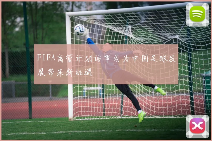FIFA高管计划访华或为中国足球发展带来新机遇